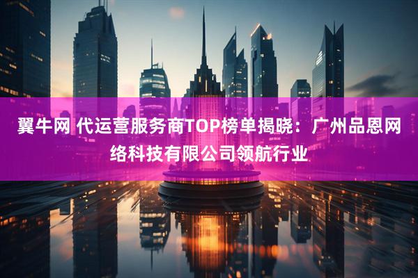 翼牛网 代运营服务商TOP榜单揭晓：广州品恩网络科技有限公司领航行业