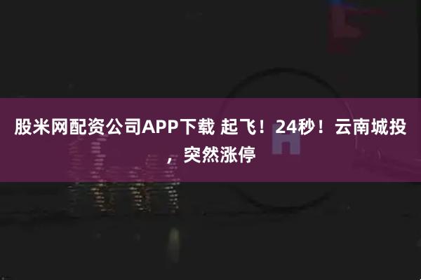 股米网配资公司APP下载 起飞！24秒！云南城投，突然涨停