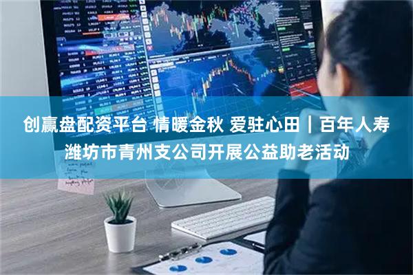 创赢盘配资平台 情暖金秋 爱驻心田｜百年人寿潍坊市青州支公司开展公益助老活动