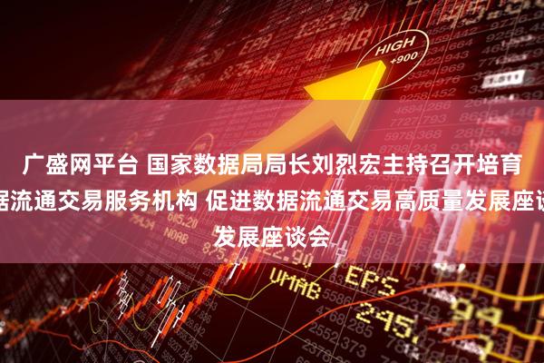 广盛网平台 国家数据局局长刘烈宏主持召开培育数据流通交易服务机构 促进数据流通交易高质量发展座谈会
