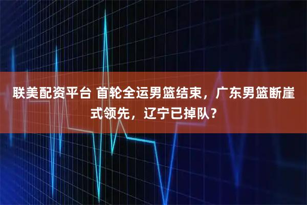 联美配资平台 首轮全运男篮结束，广东男篮断崖式领先，辽宁已掉队？