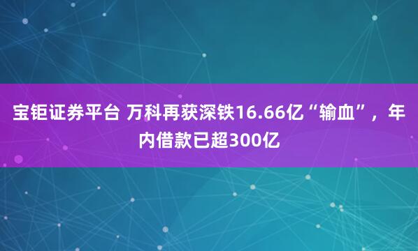 宝钜证券平台 万科再获深铁16.66亿“输血”，年内借款已超300亿