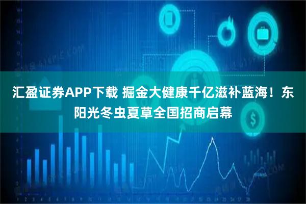 汇盈证券APP下载 掘金大健康千亿滋补蓝海！东阳光冬虫夏草全国招商启幕