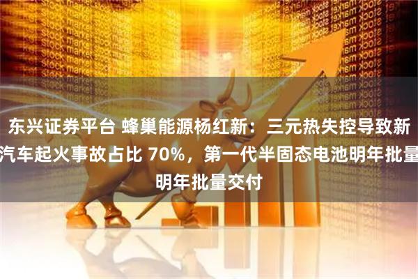 东兴证券平台 蜂巢能源杨红新：三元热失控导致新能源汽车起火事故占比 70%，第一代半固态电池明年批量交付